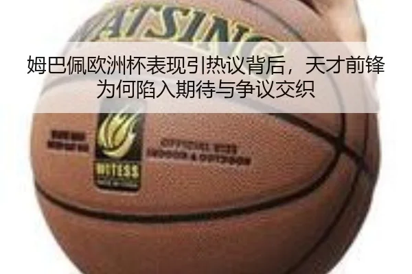 姆巴佩欧洲杯表现引热议背后，天才前锋为何陷入期待与争议交织